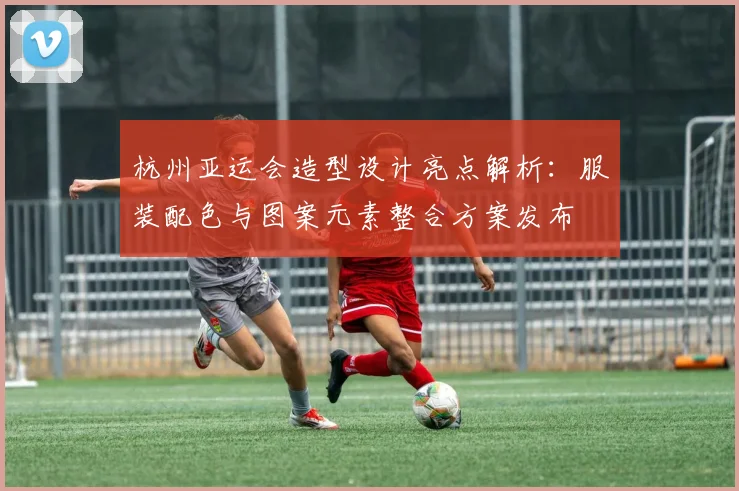 杭州亚运会造型设计亮点解析:服装配色与图案元素整合方案发布