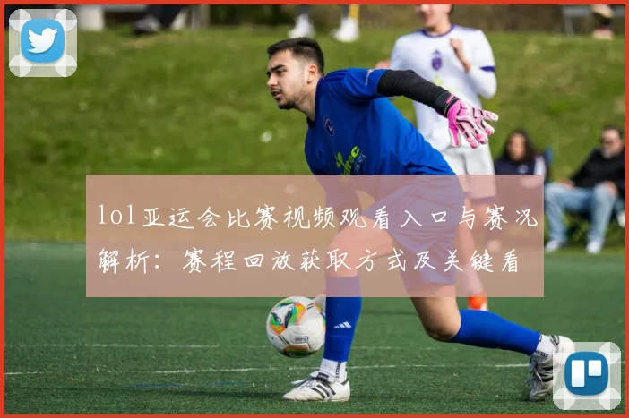 lol亚运会比赛视频观看入口与赛况解析：赛程回放获取方式及关键看点