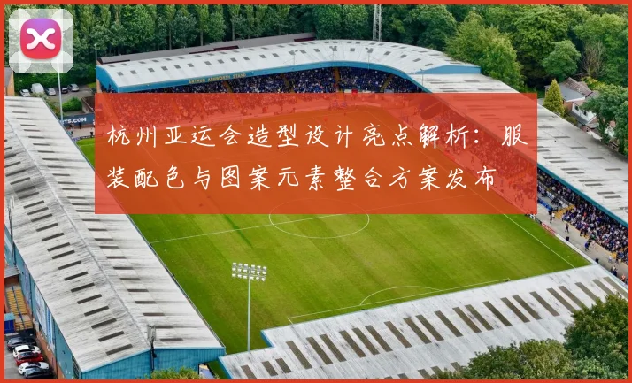 杭州亚运会造型设计亮点解析:服装配色与图案元素整合方案发布