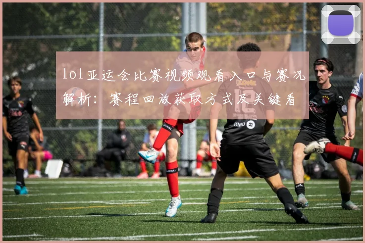 lol亚运会比赛视频观看入口与赛况解析：赛程回放获取方式及关键看点