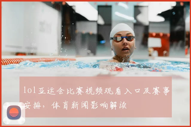 lol亚运会比赛视频观看入口及赛事安排，体育新闻影响解读