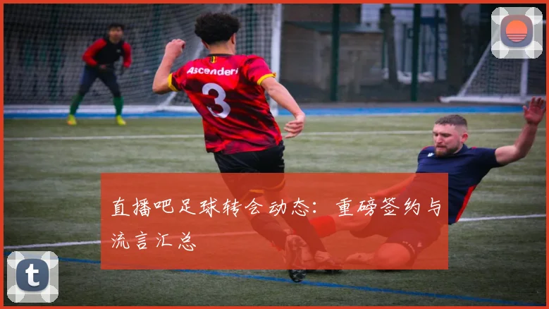 直播吧足球转会动态：重磅签约与流言汇总
