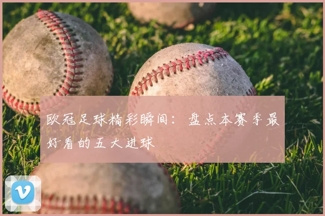 欧冠足球精彩瞬间：盘点本赛季最好看的五大进球