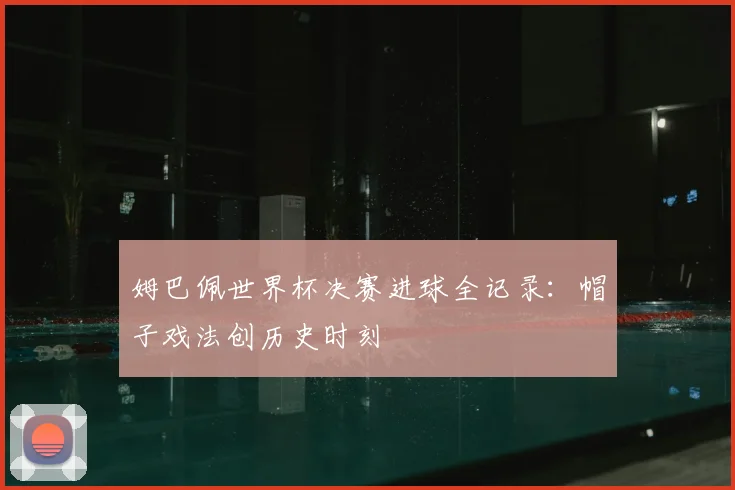 姆巴佩世界杯决赛进球全记录：帽子戏法创历史时刻