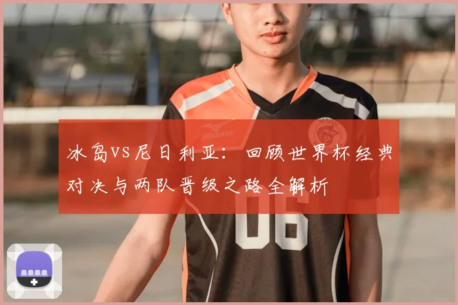 冰岛vs尼日利亚：回顾世界杯经典对决与两队晋级之路全解析